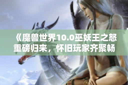 《魔兽世界10.0巫妖王之怒重磅归来，怀旧玩家齐聚畅享经典》