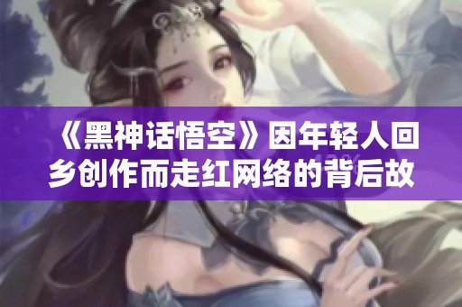 《黑神话悟空》因年轻人回乡创作而走红网络的背后故事