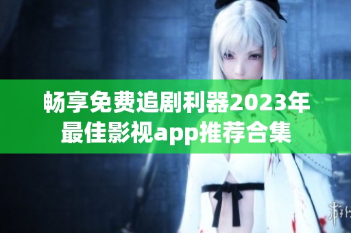 畅享免费追剧利器2023年最佳影视app推荐合集