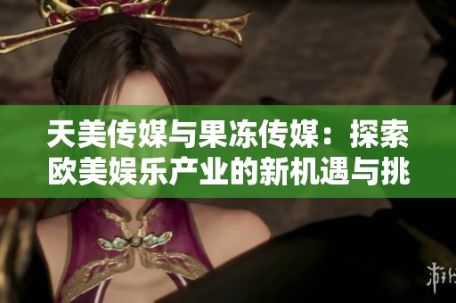 天美传媒与果冻传媒：探索欧美娱乐产业的新机遇与挑战