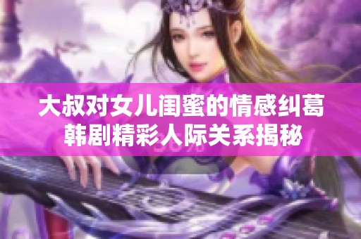 大叔对女儿闺蜜的情感纠葛 韩剧精彩人际关系揭秘