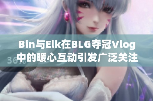 Bin与Elk在BLG夺冠Vlog中的暖心互动引发广泛关注