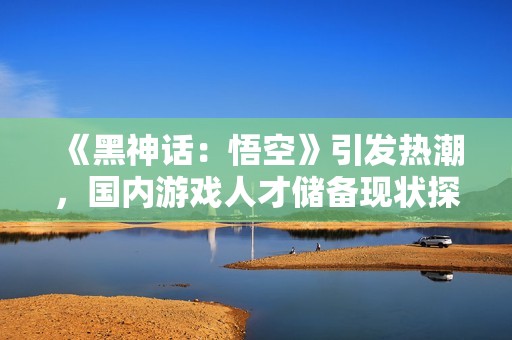 《黑神话：悟空》引发热潮，国内游戏人才储备现状探讨