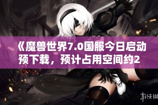 《魔兽世界7.0国服今日启动预下载，预计占用空间约20GB》