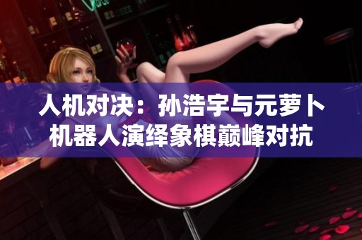 人机对决：孙浩宇与元萝卜机器人演绎象棋巅峰对抗
