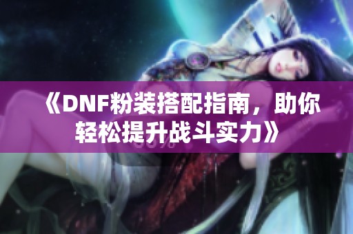 《DNF粉装搭配指南，助你轻松提升战斗实力》