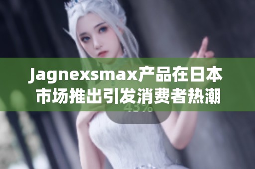 Jagnexsmax产品在日本市场推出引发消费者热潮