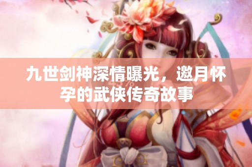 九世剑神深情曝光，邀月怀孕的武侠传奇故事