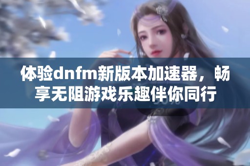 体验dnfm新版本加速器，畅享无阻游戏乐趣伴你同行