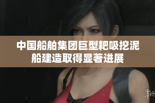 中国船舶集团巨型耙吸挖泥船建造取得显著进展