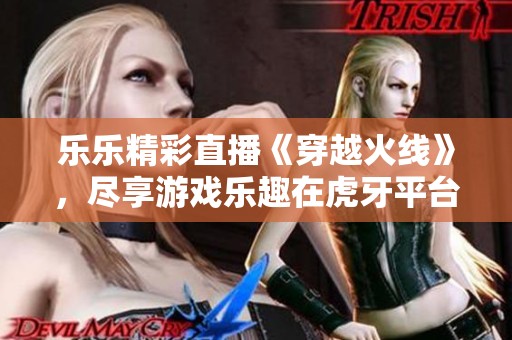 乐乐精彩直播《穿越火线》，尽享游戏乐趣在虎牙平台！