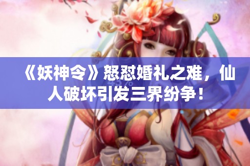 《妖神令》怒怼婚礼之难，仙人破坏引发三界纷争！