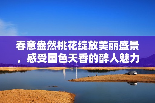 春意盎然桃花绽放美丽盛景，感受国色天香的醉人魅力