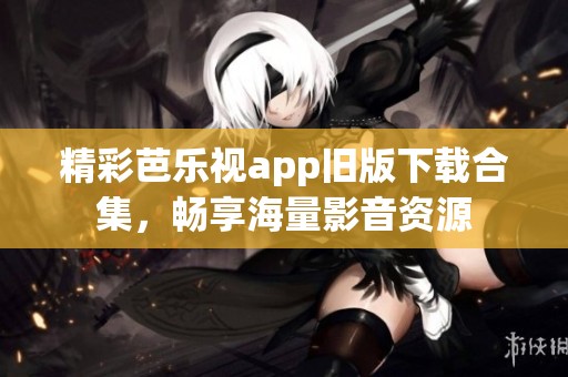 精彩芭乐视app旧版下载合集，畅享海量影音资源