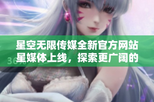 星空无限传媒全新官方网站星媒体上线，探索更广阔的传媒世界