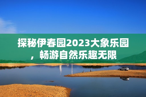 探秘伊春园2023大象乐园，畅游自然乐趣无限