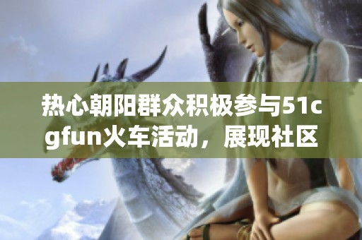 热心朝阳群众积极参与51cgfun火车活动，展现社区凝聚力