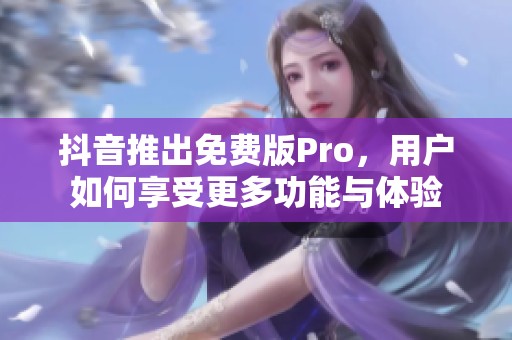 抖音推出免费版Pro，用户如何享受更多功能与体验