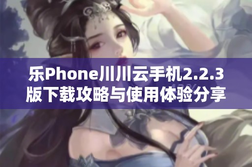 乐Phone川川云手机2.2.3版下载攻略与使用体验分享