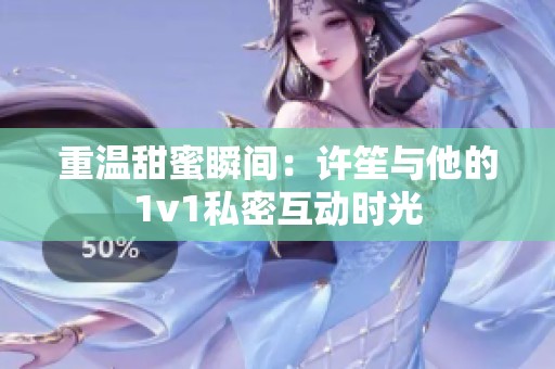 重温甜蜜瞬间：许笙与他的1v1私密互动时光