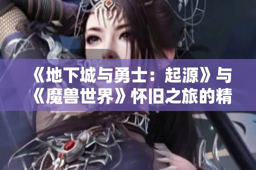 《地下城与勇士：起源》与《魔兽世界》怀旧之旅的精彩重温与探讨