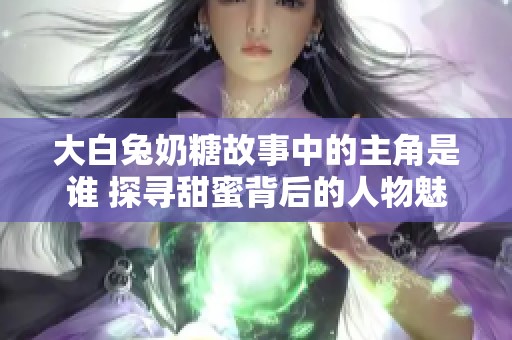 大白兔奶糖故事中的主角是谁 探寻甜蜜背后的人物魅力