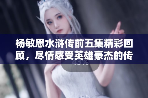 杨敏思水浒传前五集精彩回顾，尽情感受英雄豪杰的传奇故事