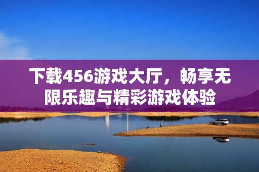 下载456游戏大厅，畅享无限乐趣与精彩游戏体验