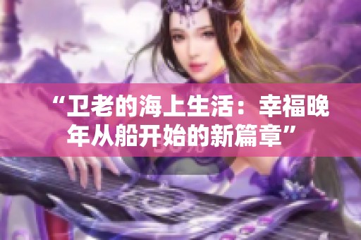 “卫老的海上生活：幸福晚年从船开始的新篇章”