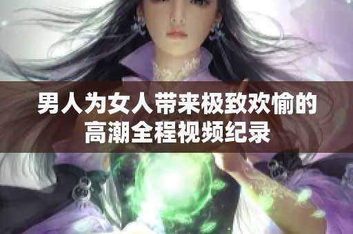 男人为女人带来极致欢愉的高潮全程视频纪录