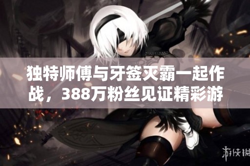 独特师傅与牙签灭霸一起作战，388万粉丝见证精彩游戏瞬间