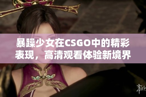 暴躁少女在CSGO中的精彩表现，高清观看体验新境界