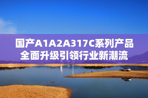 国产A1A2A317C系列产品全面升级引领行业新潮流