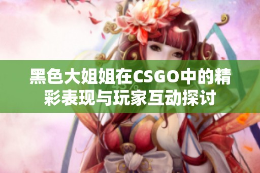 黑色大姐姐在CSGO中的精彩表现与玩家互动探讨