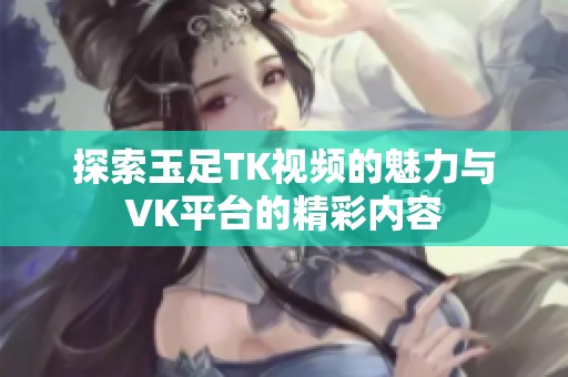 探索玉足TK视频的魅力与VK平台的精彩内容