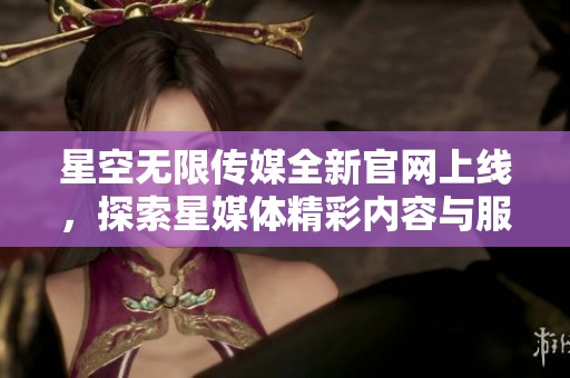 星空无限传媒全新官网上线，探索星媒体精彩内容与服务