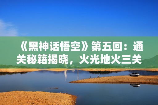 《黑神话悟空》第五回：通关秘籍揭晓，火光地火三关挑战攻略大揭秘
