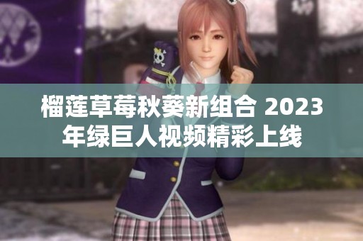 榴莲草莓秋葵新组合 2023年绿巨人视频精彩上线