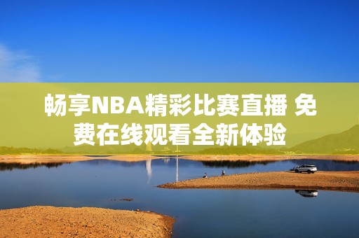 畅享NBA精彩比赛直播 免费在线观看全新体验