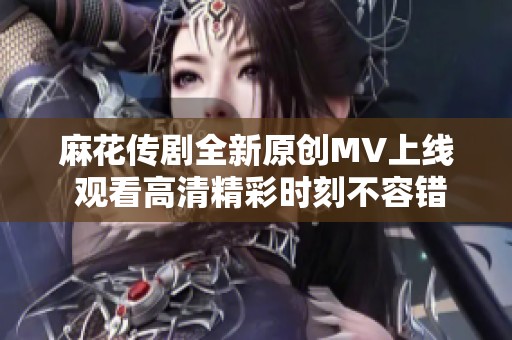 麻花传剧全新原创MV上线 观看高清精彩时刻不容错过