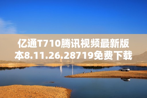 亿通T710腾讯视频最新版本8.11.26.28719免费下载与安装指南