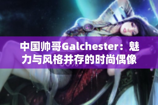 中国帅哥Galchester：魅力与风格并存的时尚偶像