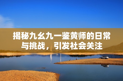 揭秘九幺九一鉴黄师的日常与挑战，引发社会关注