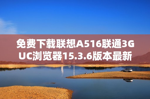 免费下载联想A516联通3GUC浏览器15.3.6版本最新资源