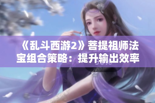 《乱斗西游2》菩提祖师法宝组合策略：提升输出效率的全新指南