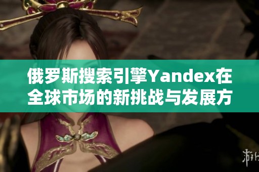 俄罗斯搜索引擎Yandex在全球市场的新挑战与发展方向