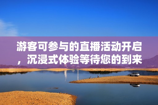 游客可参与的直播活动开启，沉浸式体验等待您的到来