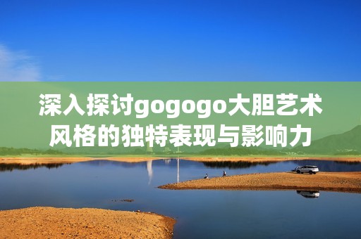 深入探讨gogogo大胆艺术风格的独特表现与影响力