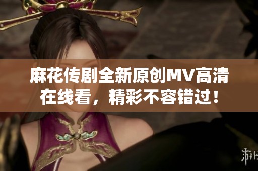 麻花传剧全新原创MV高清在线看，精彩不容错过！