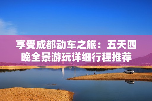 享受成都动车之旅：五天四晚全景游玩详细行程推荐